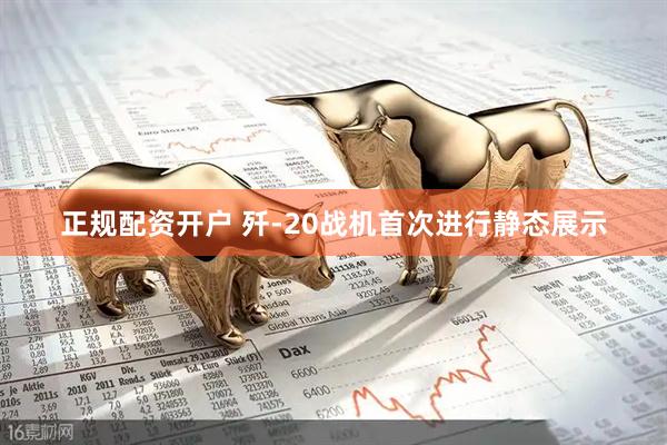 正规配资开户 歼-20战机首次进行静态展示