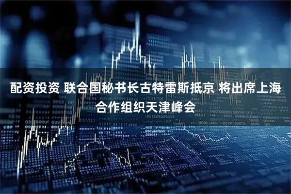 配资投资 联合国秘书长古特雷斯抵京 将出席上海合作组织天津峰会