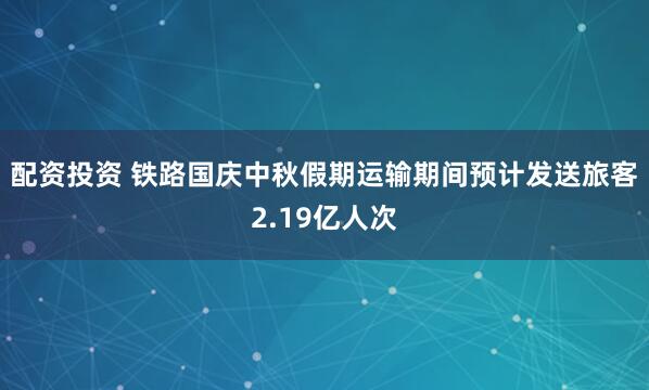 配资投资 铁路国庆中秋假期运输期间预计发送旅客2.19亿人次