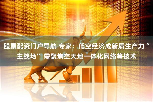 股票配资门户导航 专家：低空经济成新质生产力“主战场” 需聚焦空天地一体化网络等技术