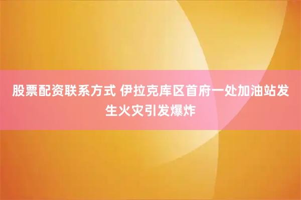 股票配资联系方式 伊拉克库区首府一处加油站发生火灾引发爆炸