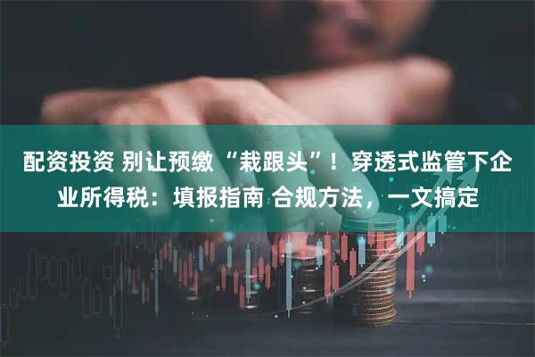 配资投资 别让预缴 “栽跟头”！穿透式监管下企业所得税：填报指南 合规方法，一文搞定